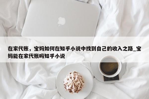 在家代賬，寶媽如何在知乎小說中找到自己的收入之路_寶媽能在家代賬嗎知乎小說