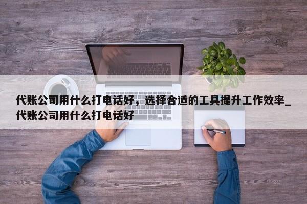 代賬公司用什么打電話好，選擇合適的工具提升工作效率_代賬公司用什么打電話好