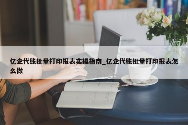 億企代賬批量打印報表實操指南_億企代賬批量打印報表怎么做