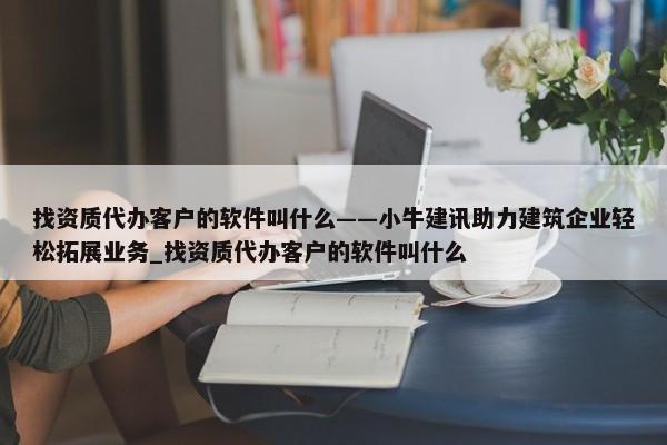 找資質代辦客戶的軟件叫什么——小牛建訊助力建筑企業(yè)輕松拓展業(yè)務_找資質代辦客戶的軟件叫什么