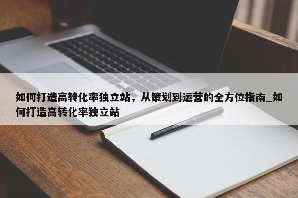 如何打造高轉(zhuǎn)化率獨立站，從策劃到運營的全方位指南_如何打造高轉(zhuǎn)化率獨立站