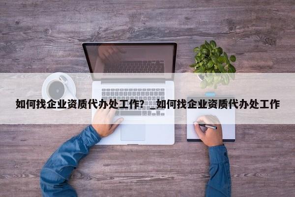 如何找企業(yè)資質(zhì)代辦處工作？_如何找企業(yè)資質(zhì)代辦處工作