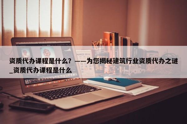 資質(zhì)代辦課程是什么？——為您揭秘建筑行業(yè)資質(zhì)代辦之謎_資質(zhì)代辦課程是什么