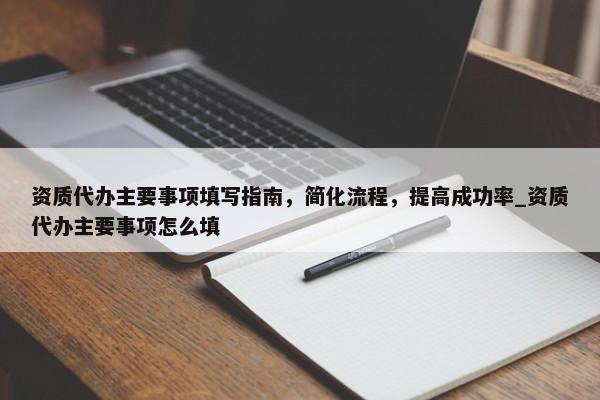 資質(zhì)代辦主要事項填寫指南，簡化流程，提高成功率_資質(zhì)代辦主要事項怎么填