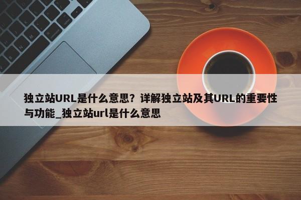 獨立站URL是什么意思？詳解獨立站及其URL的重要性與功能_獨立站url是什么意思