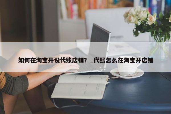 如何在淘寶開設(shè)代賬店鋪？_代賬怎么在淘寶開店鋪