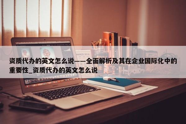 資質(zhì)代辦的英文怎么說——全面解析及其在企業(yè)國際化中的重要性_資質(zhì)代辦的英文怎么說