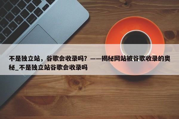 不是獨立站，谷歌會收錄嗎？——揭秘網(wǎng)站被谷歌收錄的奧秘_不是獨立站谷歌會收錄嗎