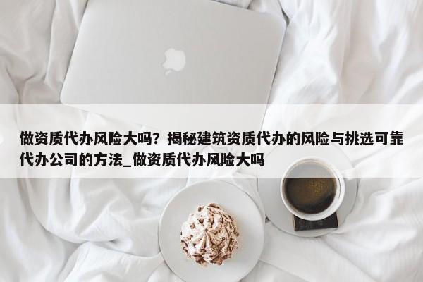 做資質(zhì)代辦風(fēng)險(xiǎn)大嗎？揭秘建筑資質(zhì)代辦的風(fēng)險(xiǎn)與挑選可靠代辦公司的方法_做資質(zhì)代辦風(fēng)險(xiǎn)大嗎