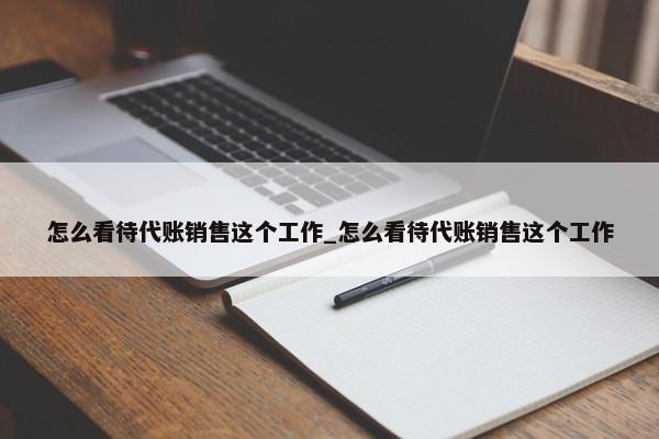 怎么看待代賬銷售這個工作_怎么看待代賬銷售這個工作