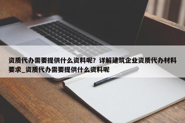 資質(zhì)代辦需要提供什么資料呢？詳解建筑企業(yè)資質(zhì)代辦材料要求_資質(zhì)代辦需要提供什么資料呢