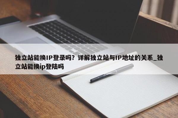 獨立站能換IP登錄嗎？詳解獨立站與IP地址的關系_獨立站能換ip登陸嗎