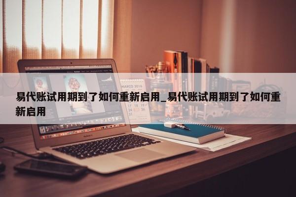 易代賬試用期到了如何重新啟用_易代賬試用期到了如何重新啟用