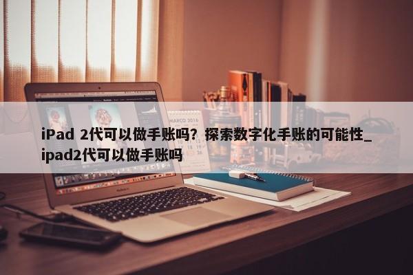 iPad 2代可以做手賬嗎？探索數(shù)字化手賬的可能性_ipad2代可以做手賬嗎