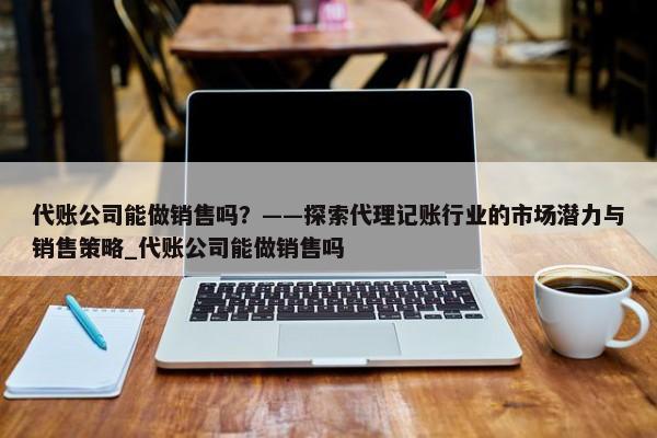 代賬公司能做銷售嗎？——探索代理記賬行業(yè)的市場潛力與銷售策略_代賬公司能做銷售嗎