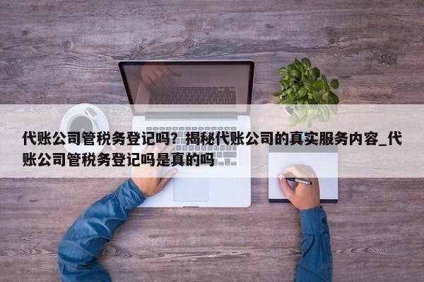 代賬公司管稅務(wù)登記嗎？揭秘代賬公司的真實(shí)服務(wù)內(nèi)容_代賬公司管稅務(wù)登記嗎是真的嗎