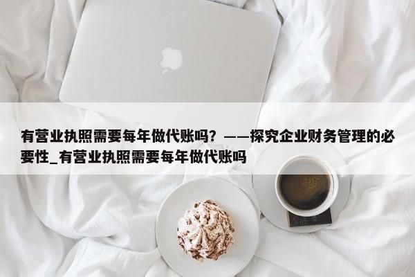 有營業(yè)執(zhí)照需要每年做代賬嗎？——探究企業(yè)財務(wù)管理的必要性_有營業(yè)執(zhí)照需要每年做代賬嗎