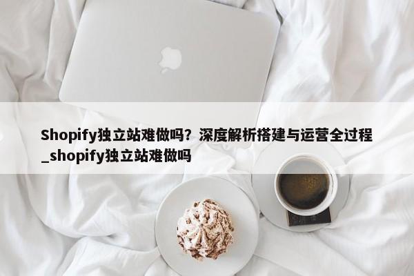 Shopify獨立站難做嗎？深度解析搭建與運營全過程_shopify獨立站難做嗎