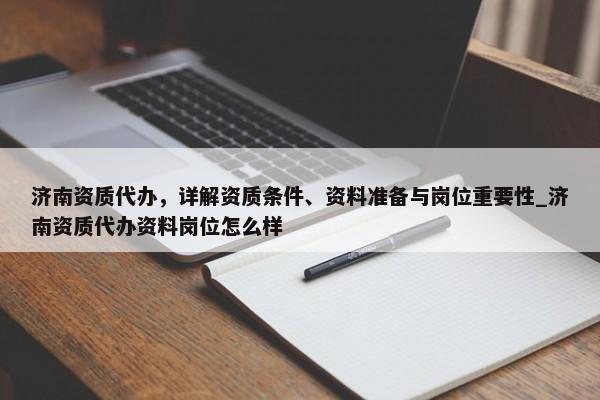 濟南資質代辦，詳解資質條件、資料準備與崗位重要性_濟南資質代辦資料崗位怎么樣