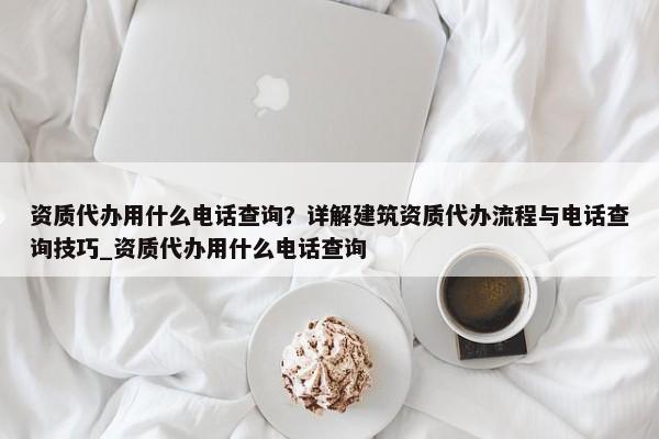 資質(zhì)代辦用什么電話查詢？詳解建筑資質(zhì)代辦流程與電話查詢技巧_資質(zhì)代辦用什么電話查詢