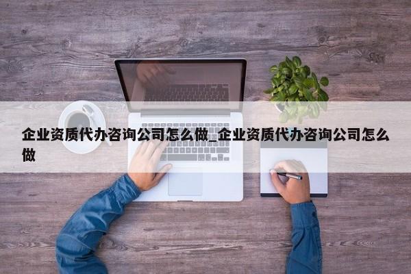 企業(yè)資質(zhì)代辦咨詢公司怎么做_企業(yè)資質(zhì)代辦咨詢公司怎么做