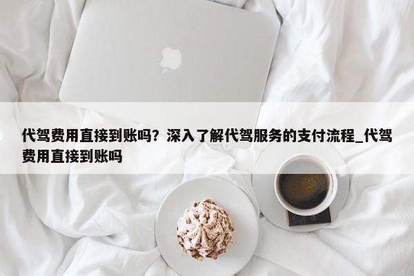 代駕費用直接到賬嗎？深入了解代駕服務的支付流程_代駕費用直接到賬嗎