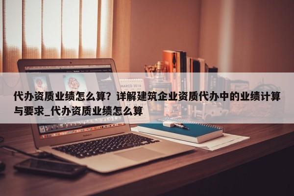 代辦資質業(yè)績怎么算？詳解建筑企業(yè)資質代辦中的業(yè)績計算與要求_代辦資質業(yè)績怎么算