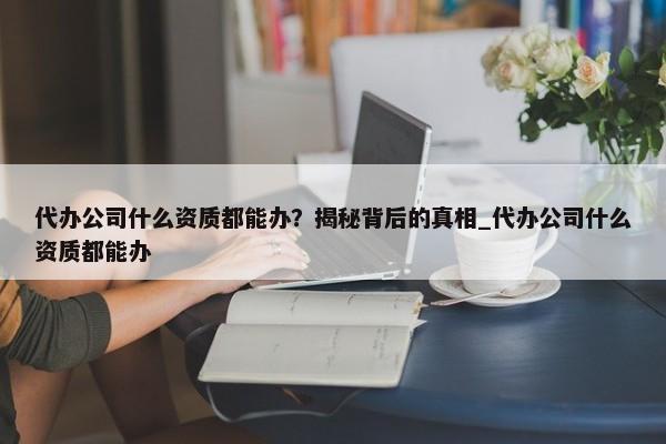 代辦公司什么資質(zhì)都能辦？揭秘背后的真相_代辦公司什么資質(zhì)都能辦