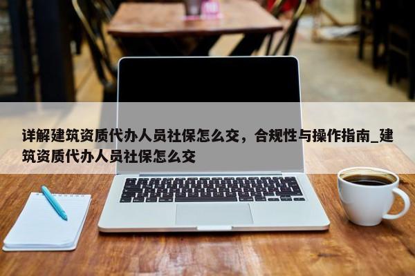 詳解建筑資質(zhì)代辦人員社保怎么交，合規(guī)性與操作指南_建筑資質(zhì)代辦人員社保怎么交