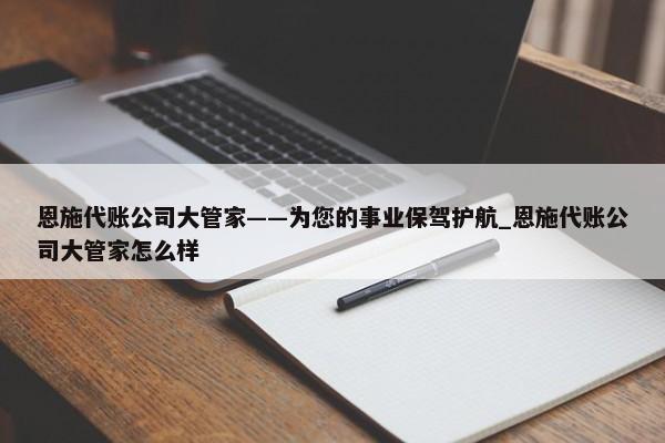 恩施代賬公司大管家——為您的事業(yè)保駕護(hù)航_恩施代賬公司大管家怎么樣