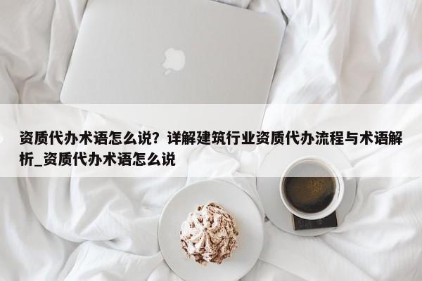 資質(zhì)代辦術(shù)語怎么說？詳解建筑行業(yè)資質(zhì)代辦流程與術(shù)語解析_資質(zhì)代辦術(shù)語怎么說