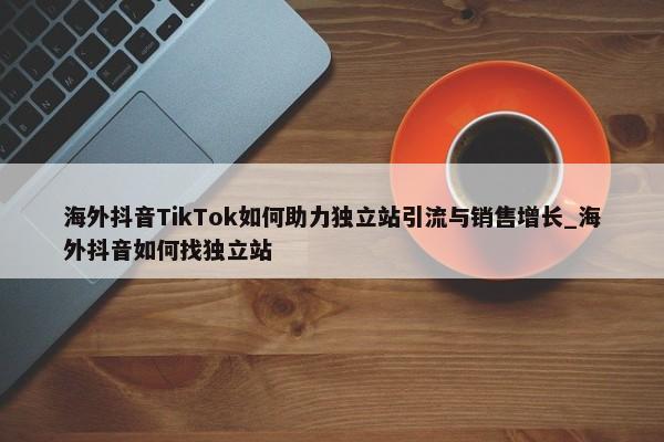 海外抖音TikTok如何助力獨(dú)立站引流與銷售增長(zhǎng)_海外抖音如何找獨(dú)立站