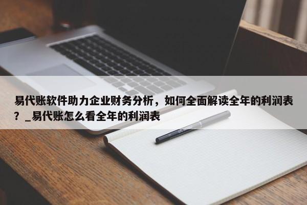 易代賬軟件助力企業(yè)財(cái)務(wù)分析，如何全面解讀全年的利潤(rùn)表？_易代賬怎么看全年的利潤(rùn)表