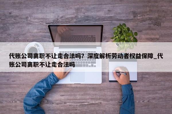 代賬公司離職不讓走合法嗎？深度解析勞動者權(quán)益保障_代賬公司離職不讓走合法嗎