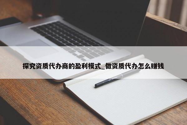 探究資質(zhì)代辦商的盈利模式_做資質(zhì)代辦怎么賺錢