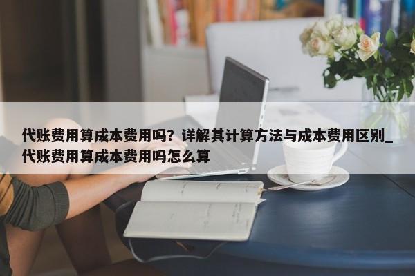 代賬費用算成本費用嗎？詳解其計算方法與成本費用區(qū)別_代賬費用算成本費用嗎怎么算