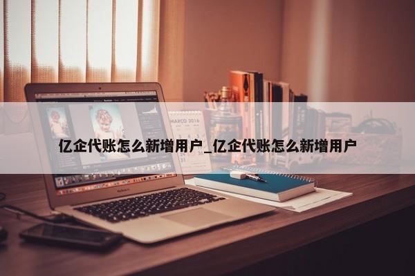 億企代賬怎么新增用戶(hù)_億企代賬怎么新增用戶(hù)