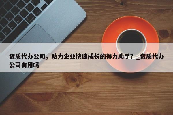 資質(zhì)代辦公司，助力企業(yè)快速成長的得力助手？_資質(zhì)代辦公司有用嗎