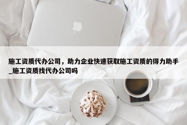 施工資質(zhì)代辦公司，助力企業(yè)快速獲取施工資質(zhì)的得力助手_施工資質(zhì)找代辦公司嗎