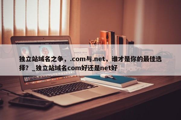 獨立站域名之爭，.com與.net，誰才是你的最佳選擇？_獨立站域名com好還是net好