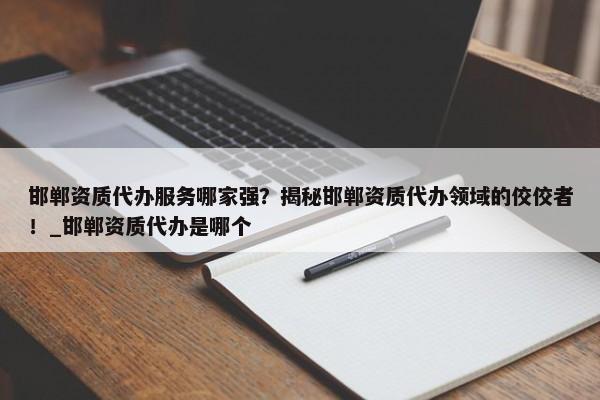 邯鄲資質(zhì)代辦服務哪家強？揭秘邯鄲資質(zhì)代辦領域的佼佼者！_邯鄲資質(zhì)代辦是哪個