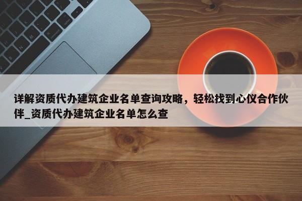 詳解資質(zhì)代辦建筑企業(yè)名單查詢攻略，輕松找到心儀合作伙伴_資質(zhì)代辦建筑企業(yè)名單怎么查