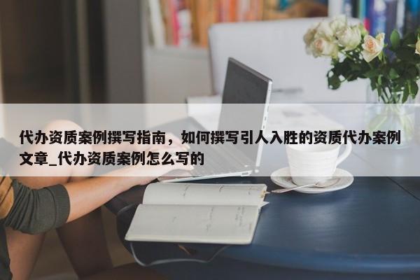 代辦資質(zhì)案例撰寫指南，如何撰寫引人入勝的資質(zhì)代辦案例文章_代辦資質(zhì)案例怎么寫的