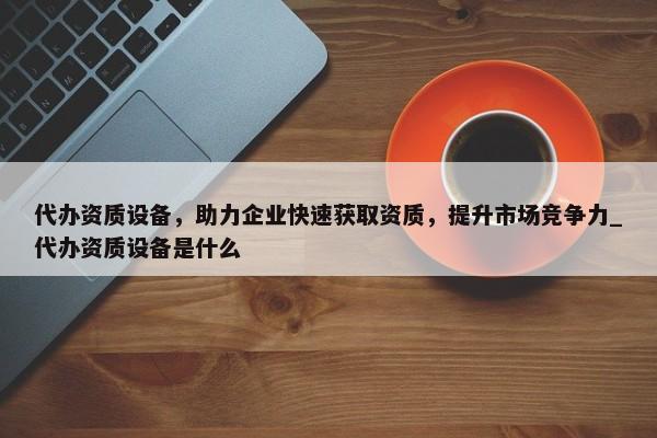 代辦資質設備，助力企業(yè)快速獲取資質，提升市場競爭力_代辦資質設備是什么