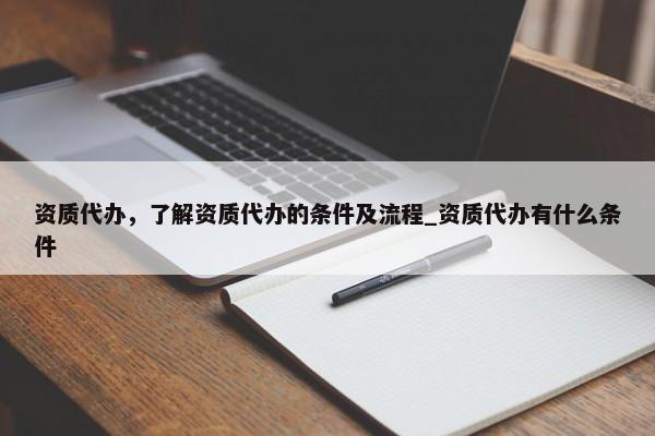 資質(zhì)代辦，了解資質(zhì)代辦的條件及流程_資質(zhì)代辦有什么條件