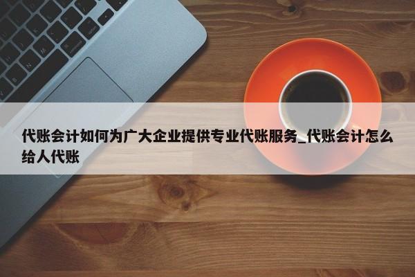 代賬會計如何為廣大企業(yè)提供專業(yè)代賬服務(wù)_代賬會計怎么給人代賬