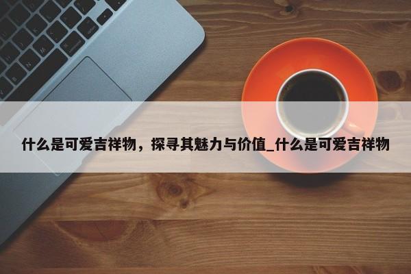 什么是可愛吉祥物，探尋其魅力與價(jià)值_什么是可愛吉祥物