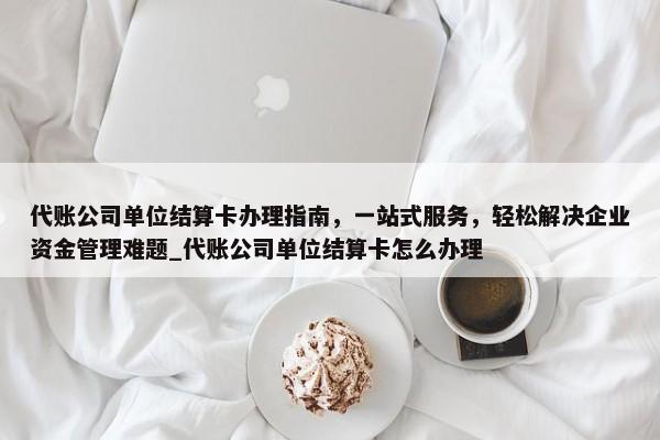 代賬公司單位結(jié)算卡辦理指南，一站式服務(wù)，輕松解決企業(yè)資金管理難題_代賬公司單位結(jié)算卡怎么辦理