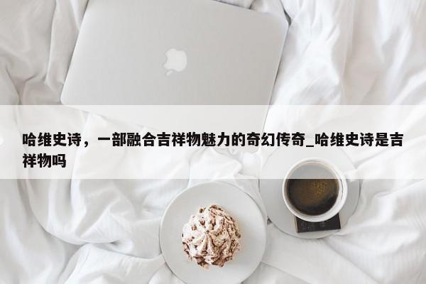 哈維史詩，一部融合吉祥物魅力的奇幻傳奇_哈維史詩是吉祥物嗎