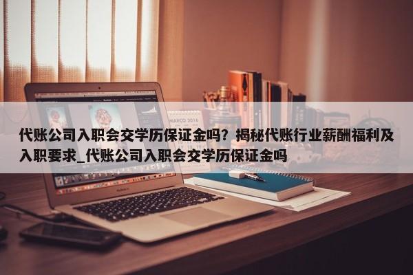 代賬公司入職會交學(xué)歷保證金嗎？揭秘代賬行業(yè)薪酬福利及入職要求_代賬公司入職會交學(xué)歷保證金嗎